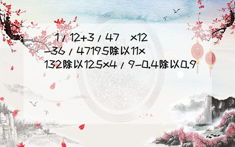 (1/12+3/47)x12-36/47195除以11x132除以125x4/9-0.4除以0.9