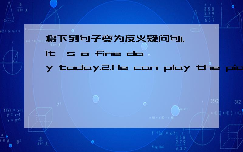 将下列句子变为反义疑问句1.It's a fine day today.2.He can play the piano.3.Mr.li isn't reading books now.4.There are lots of photos on the table.5.Her father daesn't work in a hospital.6.Look at the books.7.They never visit the Big Ben.8.T