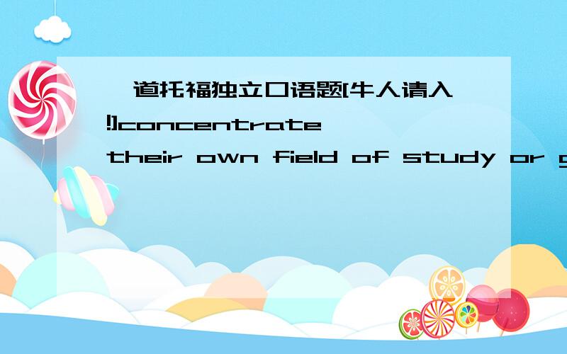 一道托福独立口语题[牛人请入!]concentrate their own field of study or get a general education?大概八句话.their指的是学生就是说应该采取通识教育吗?再或者直接回答通识教育的好处or坏处.应该有一个比