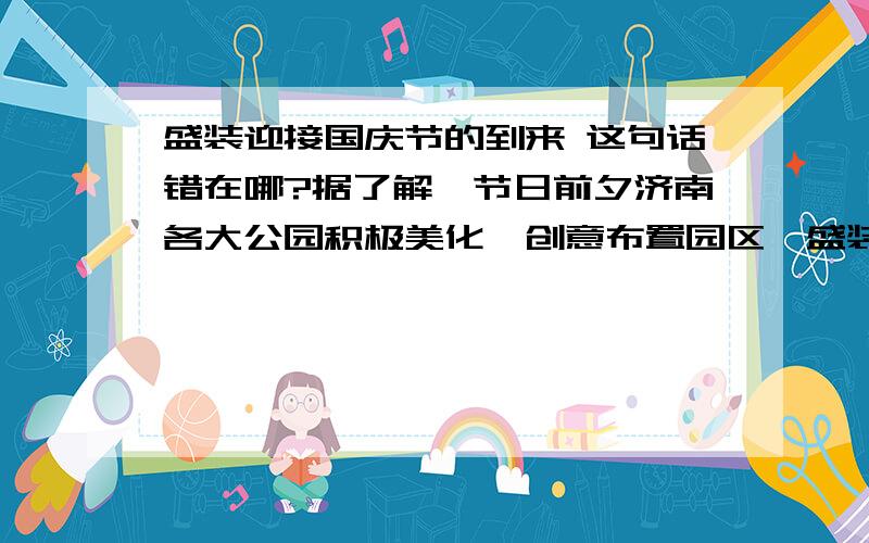 盛装迎接国庆节的到来 这句话错在哪?据了解,节日前夕济南各大公园积极美化、创意布置园区,盛装迎接国庆节的到来.整句话是这样的,是错句,老师说“盛装迎接国庆节的到来”动宾搭配不当