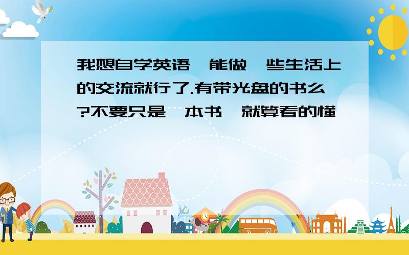 我想自学英语,能做一些生活上的交流就行了.有带光盘的书么?不要只是一本书、就算看的懂,