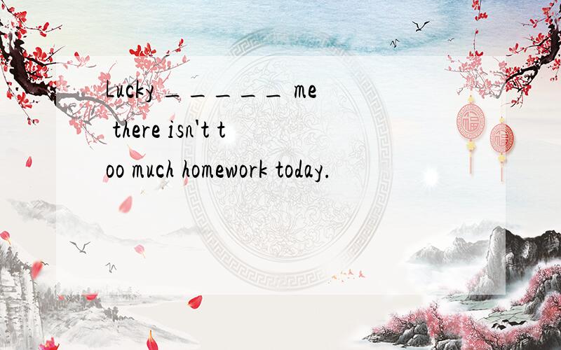 Lucky _____ me there isn't too much homework today.