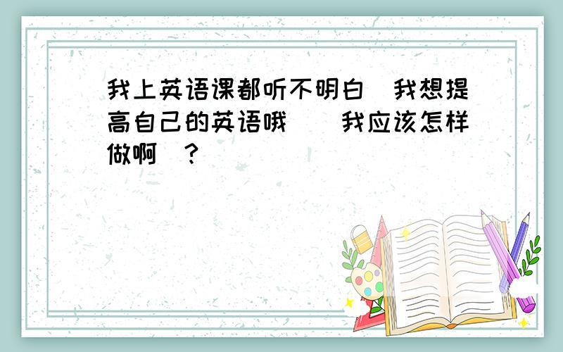 我上英语课都听不明白`我想提高自己的英语哦``我应该怎样做啊`?