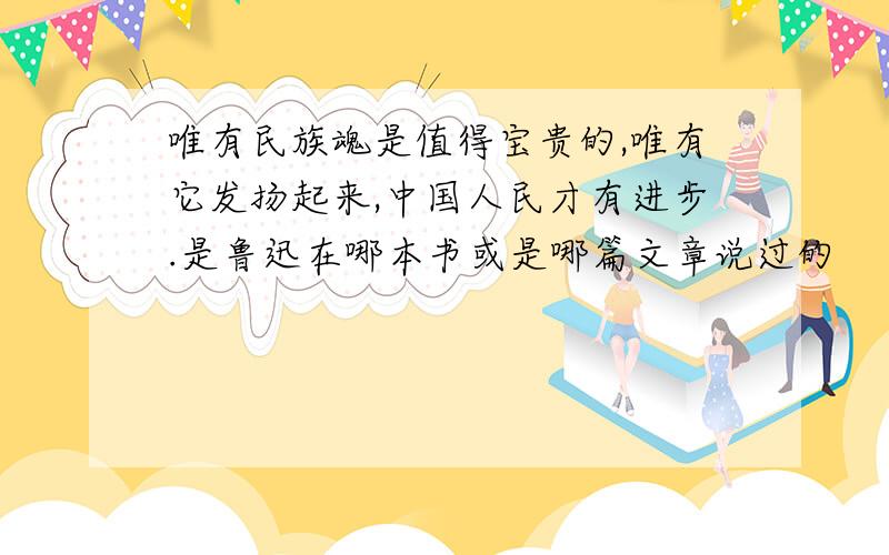 唯有民族魂是值得宝贵的,唯有它发扬起来,中国人民才有进步.是鲁迅在哪本书或是哪篇文章说过的