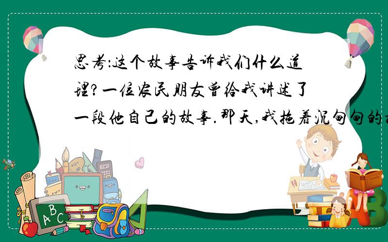 思考：这个故事告诉我们什么道理?一位农民朋友曾给我讲述了一段他自己的故事.那天,我拖着沉甸甸的板车疲惫地来到了山脚下.望着前面那一段长长的上坡路,我不禁畏而却步.心想,今天靠自