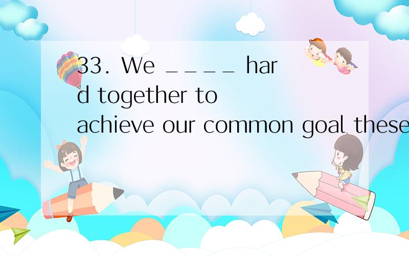 33．We ____ hard together to achieve our common goal these years —to build a cleaner,safer and healthier world．\x05A．have been working \x05\x05\x05B．are working \x05\x05C．work \x05\x05\x05D．have worked