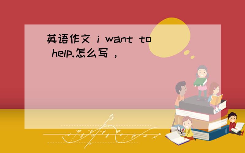 英语作文 i want to help.怎么写 ,