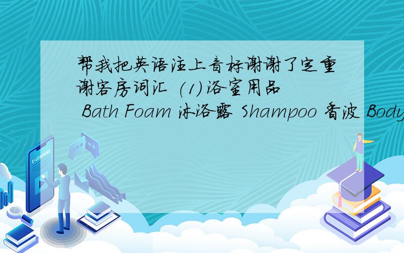 帮我把英语注上音标谢谢了定重谢客房词汇 (1) 浴室用品 Bath Foam 沐浴露 Shampoo 香波 Body Lotion 润手露 Shoe Mat 擦鞋布 Comb 木梳 Shower Cap 浴帽 Cotton Bud 棉花棒 Soap 肥皂 Detergent 洗衣粉 Talcum Powder