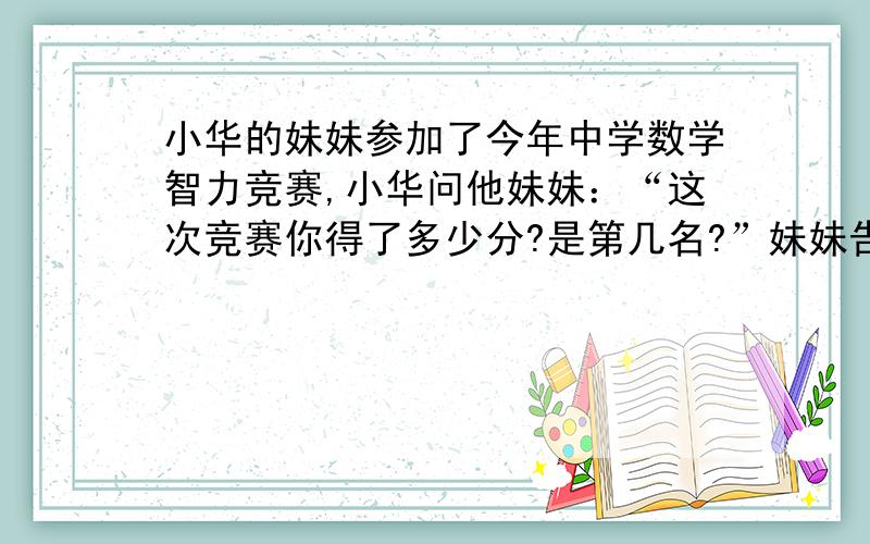 小华的妹妹参加了今年中学数学智力竞赛,小华问他妹妹：“这次竞赛你得了多少分?是第几名?”妹妹告诉他