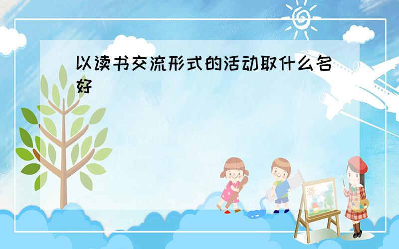 以读书交流形式的活动取什么名好