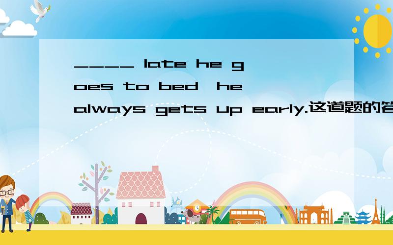 ____ late he goes to bed,he always gets up early.这道题的答案是However跟No matter how.想请问为什么however可以填在这里?