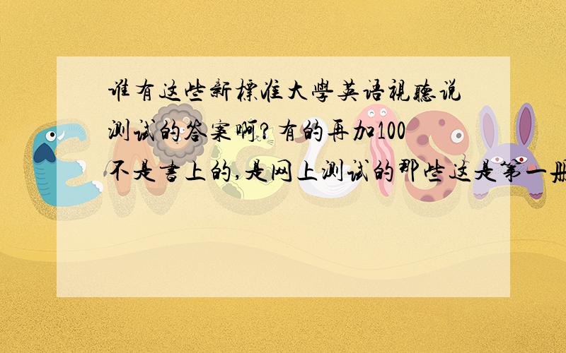 谁有这些新标准大学英语视听说测试的答案啊?有的再加100不是书上的,是网上测试的那些这是第一册第一课的部分题目1.A.The man doesn't want to see Mr Hanks.B.Mr Baker is in an inferior position to Mr Hanks.C.Mr