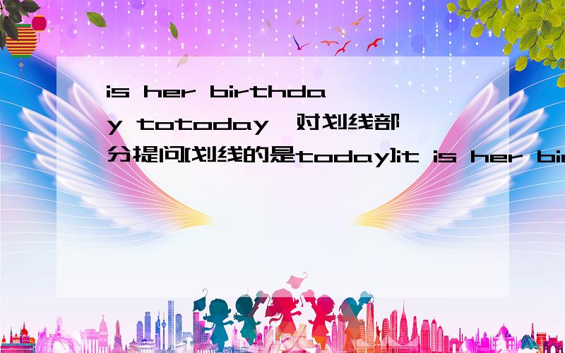 is her birthday totoday,对划线部分提问[划线的是today]it is her birthday tododay,对划线部分提问[划线的是today]，sorry~