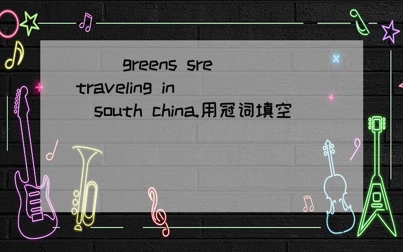 ( )greens sre traveling in( )south china.用冠词填空