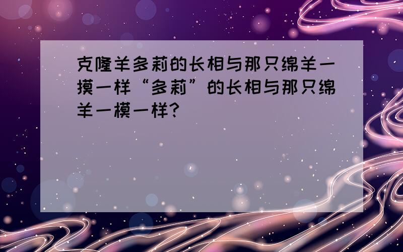 克隆羊多莉的长相与那只绵羊一摸一样“多莉”的长相与那只绵羊一模一样?