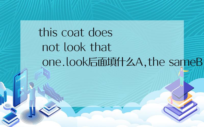 this coat does not look that one.look后面填什么A,the sameB,the same withC,same asD,the same as