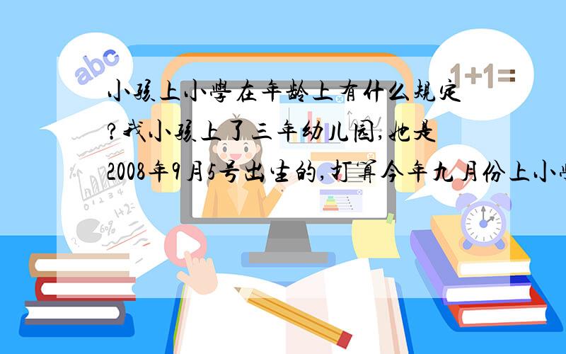 小孩上小学在年龄上有什么规定?我小孩上了三年幼儿园,她是2008年9月5号出生的,打算今年九月份上小学,请问在年龄上可以上小学吗?