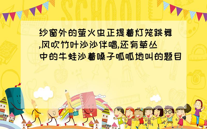 纱窗外的萤火虫正提着灯笼跳舞,风吹竹叶沙沙伴唱,还有草丛中的牛蛙沙着嗓子呱呱地叫的题目
