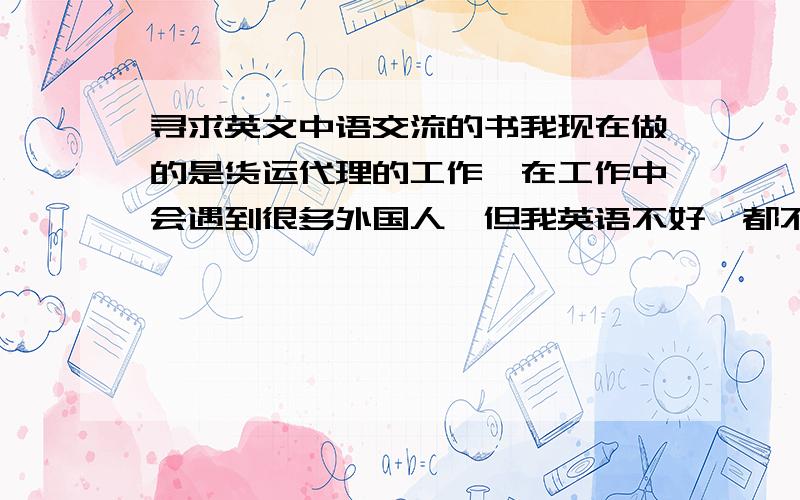 寻求英文中语交流的书我现在做的是货运代理的工作,在工作中会遇到很多外国人,但我英语不好,都不懂得怎样和外国人交流,期望找一些有关与外国人口语交流方面的书,我应该买什么样的书