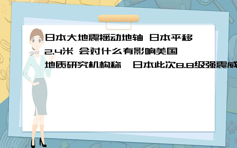 日本大地震摇动地轴 日本平移2.4米 会对什么有影响美国地质研究机构称,日本此次8.8级强震威力十足把整个日本平移了2.4米,除了危及日本国内这次地震的威力甚至撼动了整个地球.意大利地