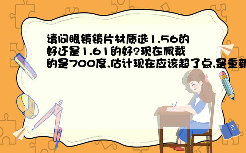 请问眼镜镜片材质选1.56的好还是1.61的好?现在佩戴的是700度,估计现在应该超了点,是重新验光配新度数的眼镜好,还是重新验光然后配回原来度数眼镜?眼镜镜片材质选1.56的好还是1.61的好?