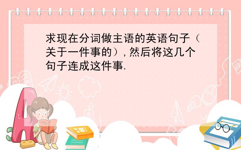 求现在分词做主语的英语句子（关于一件事的）,然后将这几个句子连成这件事.