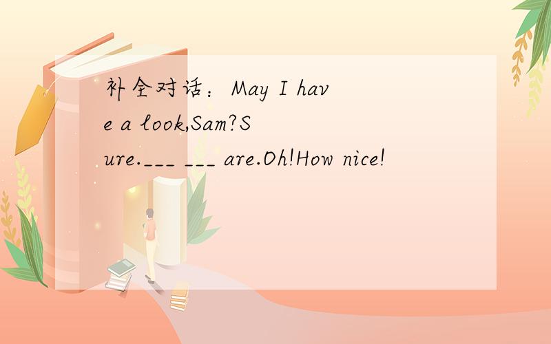 补全对话：May I have a look,Sam?Sure.___ ___ are.Oh!How nice!