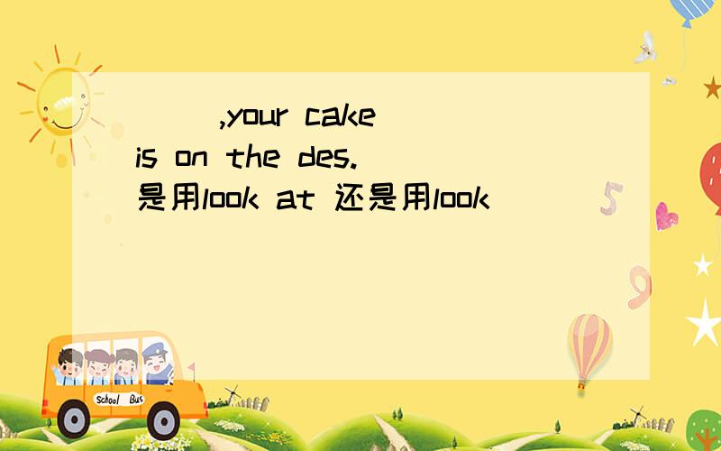 ( ),your cake is on the des.是用look at 还是用look