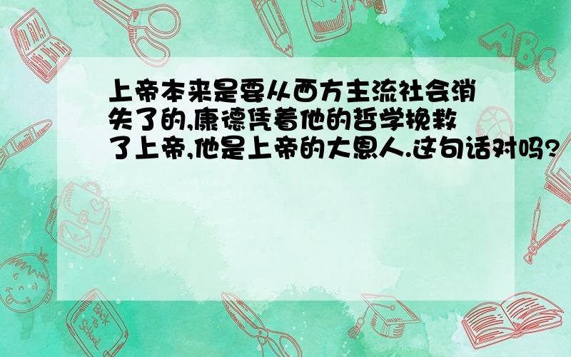 上帝本来是要从西方主流社会消失了的,康德凭着他的哲学挽救了上帝,他是上帝的大恩人.这句话对吗?