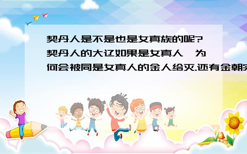 契丹人是不是也是女真族的呢?契丹人的大辽如果是女真人,为何会被同是女真人的金人给灭.还有金朝完颜氏算不算满清爱新觉罗氏的前身呢?就像明朝和宋朝以前汉人朝代的关系