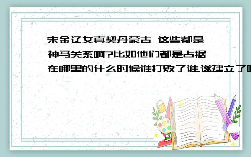 宋金辽女真契丹蒙古 这些都是神马关系啊?比如他们都是占据在哪里的什么时候谁打败了谁.遂建立了啥...这样子的..