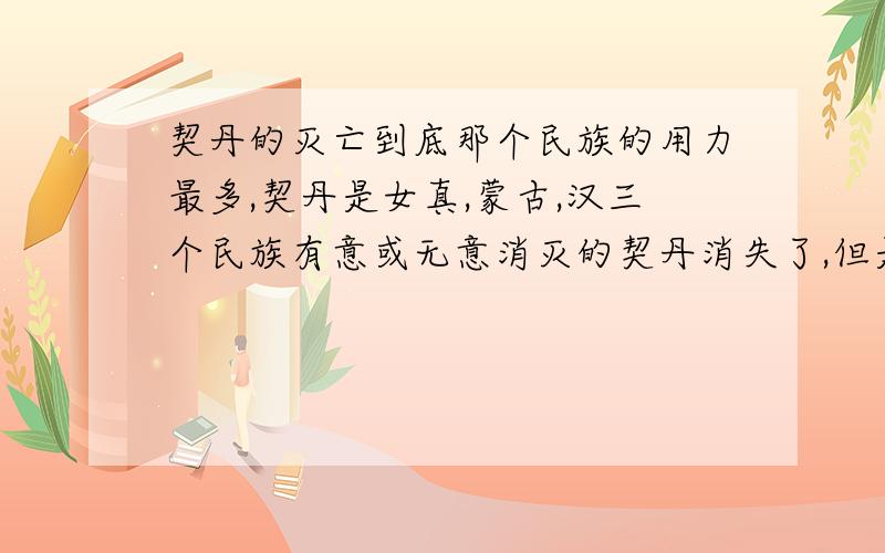 契丹的灭亡到底那个民族的用力最多,契丹是女真,蒙古,汉三个民族有意或无意消灭的契丹消失了,但是蒙古,汉,满三个民族却壮大了