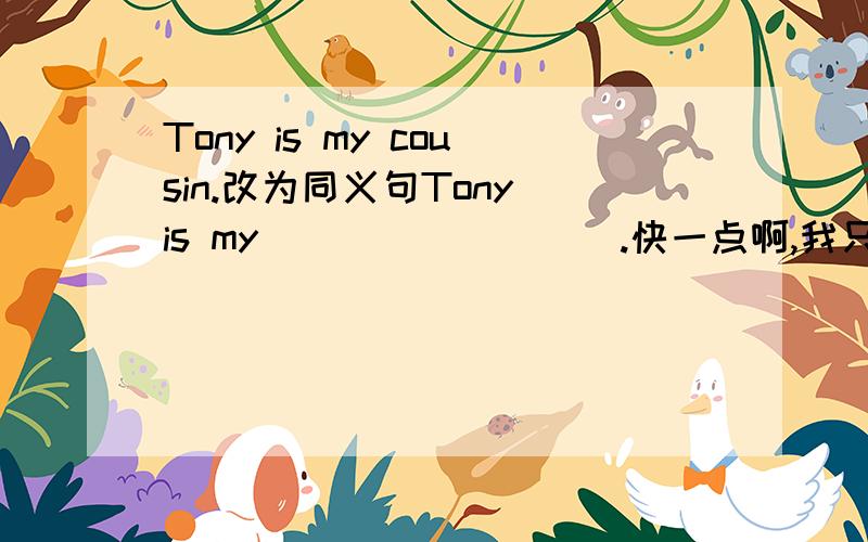 Tony is my cousin.改为同义句Tony is my ____ ____.快一点啊,我只能用中文说出意思,因为某个单词没学过,所以,会的人赶紧教我吧,我爸妈不懂英语啊!