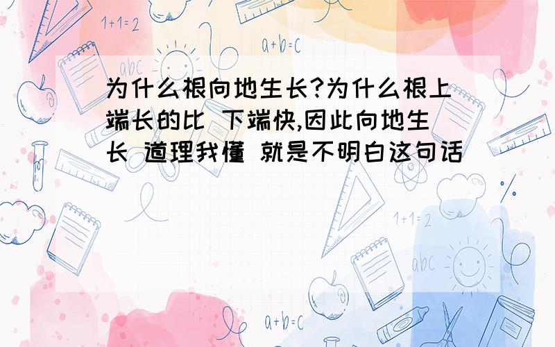 为什么根向地生长?为什么根上端长的比 下端快,因此向地生长 道理我懂 就是不明白这句话