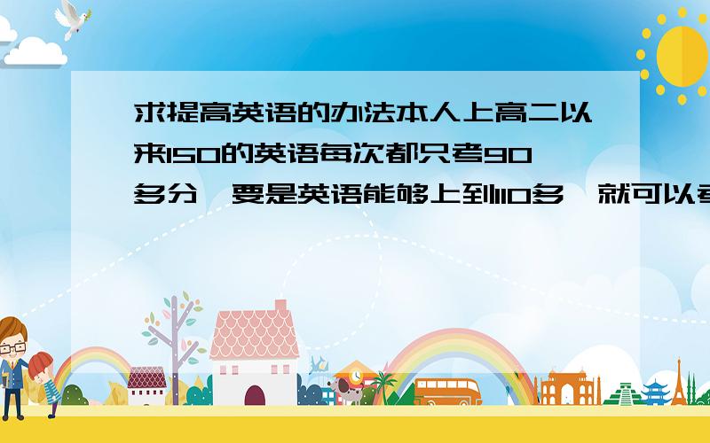 求提高英语的办法本人上高二以来150的英语每次都只考90多分,要是英语能够上到110多,就可以考中大了.给和办法做完型和阅读是直接练高考题好呢？还是从简单的练起