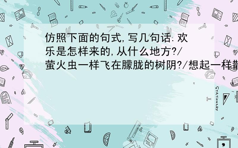 仿照下面的句式,写几句话.欢乐是怎样来的,从什么地方?/萤火虫一样飞在朦胧的树阴?/想起一样散自蔷薇的花瓣上?