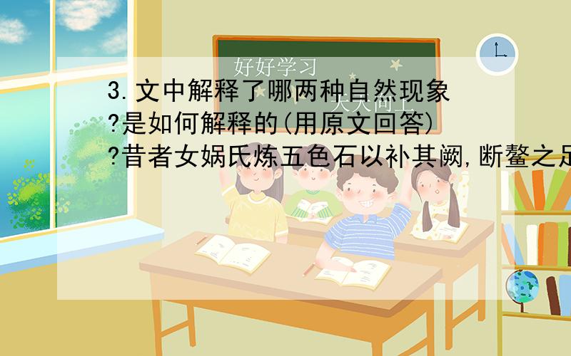 3.文中解释了哪两种自然现象?是如何解释的(用原文回答)?昔者女娲氏炼五色石以补其阙,断鳌之足以立四极.其后共工氏与颛顼①争为帝,怒而触不周之山②,折天柱,绝地维；故天倾西北,日月星