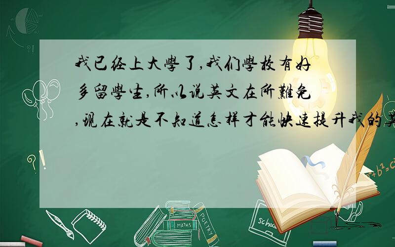 我已经上大学了,我们学校有好多留学生,所以说英文在所难免,现在就是不知道怎样才能快速提升我的英语口语能力呢?