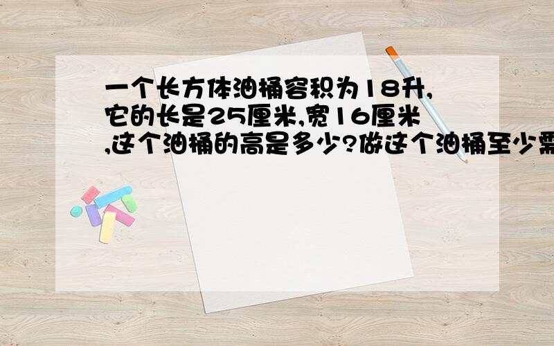 一个长方体油桶容积为18升,它的长是25厘米,宽16厘米,这个油桶的高是多少?做这个油桶至少需要多少平方厘米的铁皮