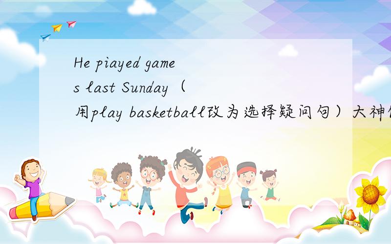 He piayed games last Sunday（用play basketball改为选择疑问句）大神们帮帮忙