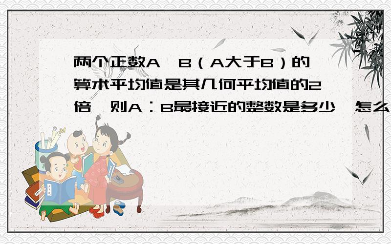 两个正数A、B（A大于B）的算术平均值是其几何平均值的2倍,则A：B最接近的整数是多少,怎么做