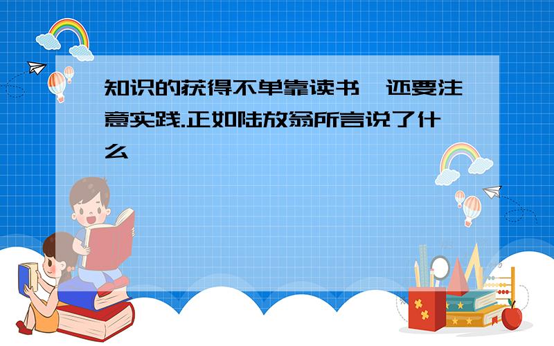 知识的获得不单靠读书,还要注意实践.正如陆放翁所言说了什么