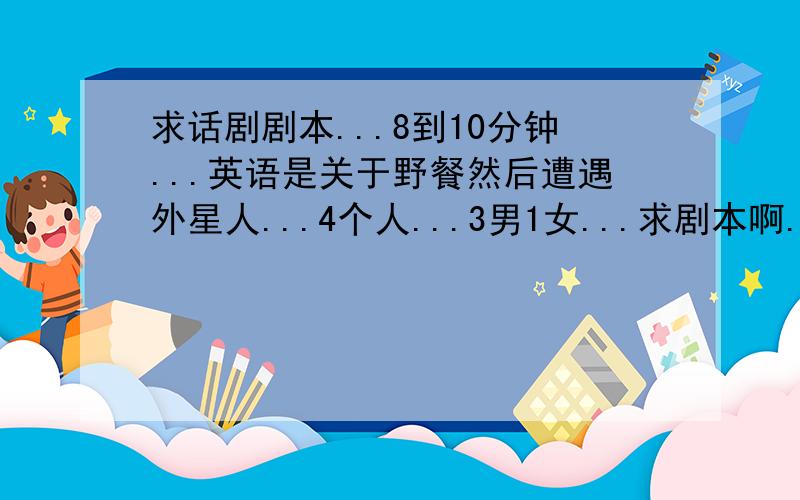 求话剧剧本...8到10分钟...英语是关于野餐然后遭遇外星人...4个人...3男1女...求剧本啊...8到10分钟...要求英语话剧只要有趣...