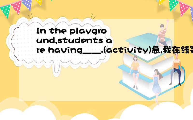 In the playground,students are having____.(activity)急,我在线等