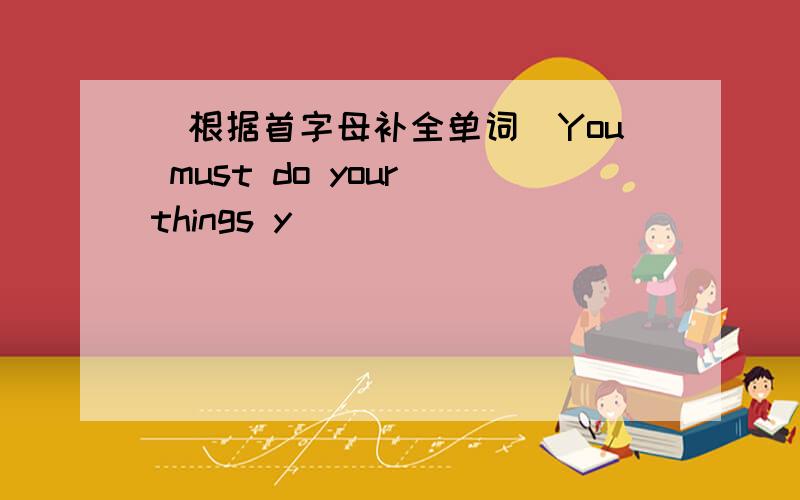 (根据首字母补全单词)You must do your things y____