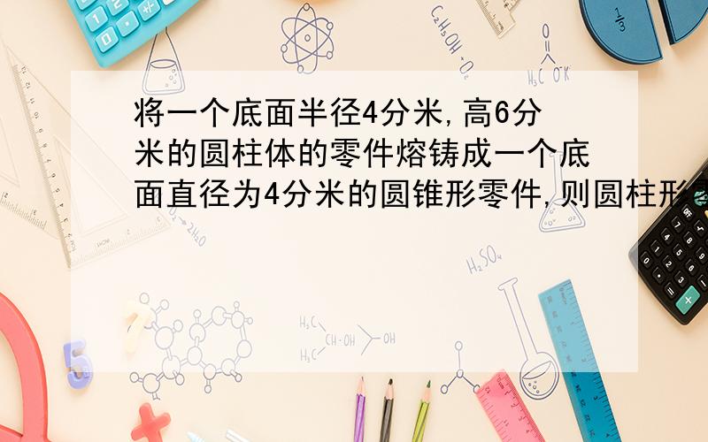 将一个底面半径4分米,高6分米的圆柱体的零件熔铸成一个底面直径为4分米的圆锥形零件,则圆柱形零件的高是多少分米?