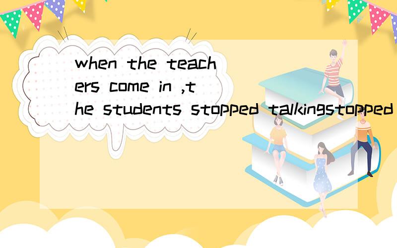 when the teachers come in ,the students stopped talkingstopped talking 我靠 一个过去 一个现在 什么玩意啊 应该都用现在