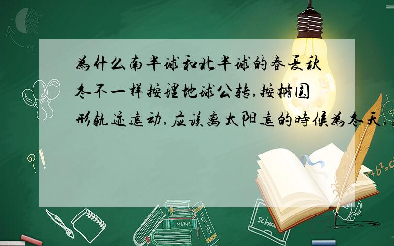 为什么南半球和北半球的春夏秋冬不一样按理地球公转,按椭圆形轨迹远动,应该离太阳远的时候为冬天,离太阳近的时候为夏天.不应该分南北半球之分?