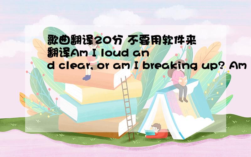 歌曲翻译20分 不要用软件来翻译Am I loud and clear, or am I breaking up? Am I still your charm, or am I just bad luck? Are we getting closer, or are we just getting more lost? I'll show you mine if you show me yours first Let's compare sca