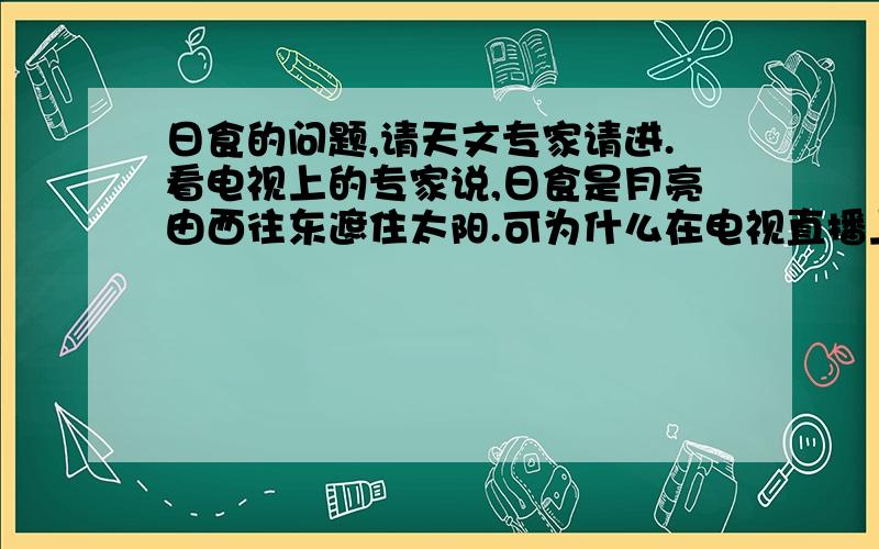 日食的问题,请天文专家请进.看电视上的专家说,日食是月亮由西往东遮住太阳.可为什么在电视直播上看到是从上往下遮住太阳呢?是我在直播上看到有个女孩首先说出是从上往下，我才注意